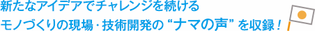 新たなアイデアでチャレンジを続ける モノづくりの現場・技術開発のナマの声を収録！